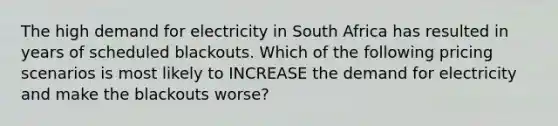 The high demand for electricity in South Africa has resulted in years of scheduled blackouts. Which of the following pricing scenarios is most likely to INCREASE the demand for electricity and make the blackouts worse?