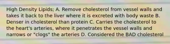 High Density Lipids; A. Remove cholesterol from vessel walls and takes it back to the liver where it is excreted with body waste B. Denser in cholesterol than protein C. Carries the cholesterol to the heart's arteries, where it penetrates the vessel walls and narrows or "clogs" the arteries D. Considered the BAD cholesterol