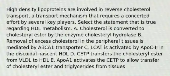 High density lipoproteins are involved in reverse cholesterol transport, a transport mechanism that requires a concerted effort by several key players. Select the statement that is true regarding HDL metabolism. A. Cholesterol is converted to cholesteryl ester by the enzyme cholesteryl hydrolase B. Removal of excess cholesterol in the peripheral tissues is mediated by ABCA1 transporter C. LCAT is activated by ApoC-II in the discoidal nascent HDL D. CETP transfers the cholesteryl ester from VLDL to HDL E. ApoA1 activates the CETP to allow transfer of cholesteryl ester and triglycerides from tissues