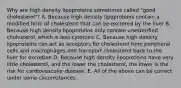 Why are high density lipoproteins sometimes called "good cholesterol"? A. Because high density lipoproteins contain a modified form of cholesterol that can be excreted by the liver B. Because high density lipoproteins only contain unesterified cholesterol, which is less cytotoxic C. Because high density lipoproteins can act as acceptors for cholesterol from peripheral cells and macrophages and transport cholesterol back to the liver for excretion D. Because high density lipoproteins have very little cholesterol, and the lower the cholesterol, the lower is the risk for cardiovascular disease. E. All of the above can be correct under some circumstances.