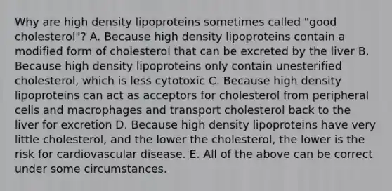 Why are high density lipoproteins sometimes called "good cholesterol"? A. Because high density lipoproteins contain a modified form of cholesterol that can be excreted by the liver B. Because high density lipoproteins only contain unesterified cholesterol, which is less cytotoxic C. Because high density lipoproteins can act as acceptors for cholesterol from peripheral cells and macrophages and transport cholesterol back to the liver for excretion D. Because high density lipoproteins have very little cholesterol, and the lower the cholesterol, the lower is the risk for cardiovascular disease. E. All of the above can be correct under some circumstances.