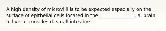 A high density of microvilli is to be expected especially on the surface of epithelial cells located in the _______________. a. brain b. liver c. muscles d. small intestine