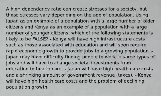 A high dependency ratio can create stresses for a society, but those stresses vary depending on the age of population. Using Japan as an example of a population with a large number of older citizens and Kenya as an example of a population with a large number of younger citizens, which of the following statements is likely to be FALSE? - Kenya will have high infrastructure costs such as those associated with education and will soon require rapid economic growth to provide jobs to a growing population. - Japan may have difficulty finding people to work in some types of jobs and will have to change societal investments from education to health care. - Japan will have high health care costs and a shrinking amount of government revenue (taxes). - Kenya will have high health care costs and the problem of declining population growth.