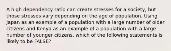 A high dependency ratio can create stresses for a society, but those stresses vary depending on the age of population. Using Japan as an example of a population with a large number of older citizens and Kenya as an example of a population with a large number of younger citizens, which of the following statements is likely to be FALSE?