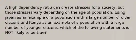 A high dependency ratio can create stresses for a society, but those stresses vary depending on the age of population. Using japan as an example of a population with a large number of older citizens and Kenya​ as an example of a population​ with a large number of younger citizens, which of the following statements is NOT likely to be true?