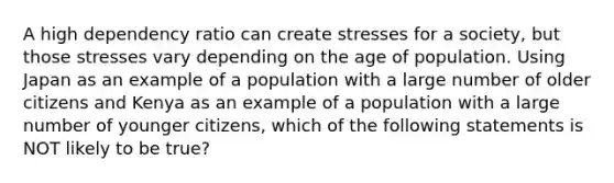 A high dependency ratio can create stresses for a society, but those stresses vary depending on the age of population. Using Japan as an example of a population with a large number of older citizens and Kenya as an example of a population with a large number of younger citizens, which of the following statements is NOT likely to be true?