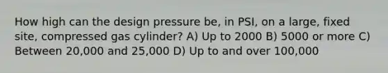 How high can the design pressure be, in PSI, on a large, fixed site, compressed gas cylinder? A) Up to 2000 B) 5000 or more C) Between 20,000 and 25,000 D) Up to and over 100,000