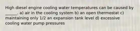 High diesel engine cooling water temperatures can be caused by ______. a) air in the cooling system b) an open thermostat c) maintaining only 1/2 an expansion tank level d) excessive cooling water pump pressures