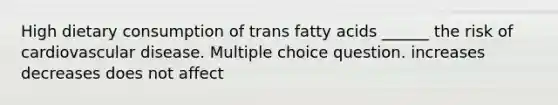 High dietary consumption of trans fatty acids ______ the risk of cardiovascular disease. Multiple choice question. increases decreases does not affect