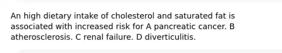 An high dietary intake of cholesterol and saturated fat is associated with increased risk for A pancreatic cancer. B atherosclerosis. C renal failure. D diverticulitis.