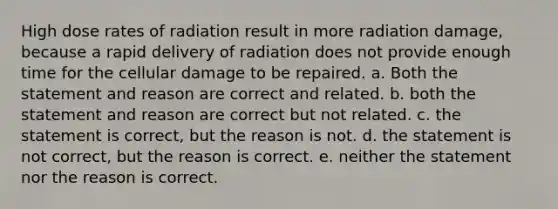 High dose rates of radiation result in more radiation damage, because a rapid delivery of radiation does not provide enough time for the cellular damage to be repaired. a. Both the statement and reason are correct and related. b. both the statement and reason are correct but not related. c. the statement is correct, but the reason is not. d. the statement is not correct, but the reason is correct. e. neither the statement nor the reason is correct.