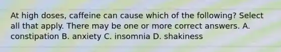 At high doses, caffeine can cause which of the following? Select all that apply. There may be one or more correct answers. A. constipation B. anxiety C. insomnia D. shakiness