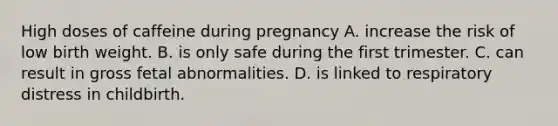 High doses of caffeine during pregnancy A. increase the risk of low birth weight. B. is only safe during the first trimester. C. can result in gross fetal abnormalities. D. is linked to respiratory distress in childbirth.