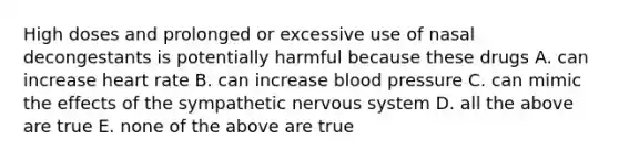 High doses and prolonged or excessive use of nasal decongestants is potentially harmful because these drugs A. can increase heart rate B. can increase blood pressure C. can mimic the effects of the sympathetic nervous system D. all the above are true E. none of the above are true