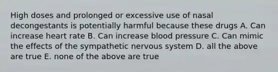 High doses and prolonged or excessive use of nasal decongestants is potentially harmful because these drugs A. Can increase heart rate B. Can increase blood pressure C. Can mimic the effects of the sympathetic nervous system D. all the above are true E. none of the above are true