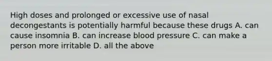 High doses and prolonged or excessive use of nasal decongestants is potentially harmful because these drugs A. can cause insomnia B. can increase blood pressure C. can make a person more irritable D. all the above