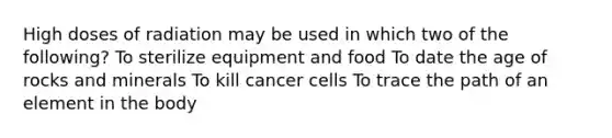 High doses of radiation may be used in which two of the following? To sterilize equipment and food To date the age of rocks and minerals To kill cancer cells To trace the path of an element in the body