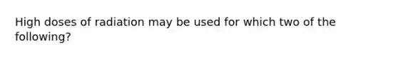 High doses of radiation may be used for which two of the following?