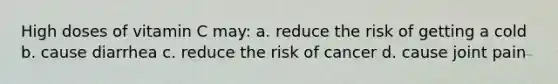 High doses of vitamin C may: a. reduce the risk of getting a cold b. cause diarrhea c. reduce the risk of cancer d. cause joint pain