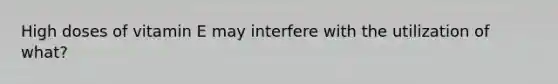 High doses of vitamin E may interfere with the utilization of what?