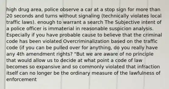 high drug area, police observe a car at a stop sign for more than 20 seconds and turns without signaling (technically violates local traffic laws). enough to warrant a search The Subjective intent of a police officer is immaterial in reasonable suspicion analysis. Especially if you have probable cause to believe that the criminal code has been violated Overcriminalization based on the traffic code (if you can be pulled over for anything, do you really have any 4th amendment rights? "But we are aware of no principle that would allow us to decide at what point a code of law becomes so expansive and so commonly violated that infraction itself can no longer be the ordinary measure of the lawfulness of enforcement