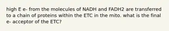 high E e- from the molecules of NADH and FADH2 are transferred to a chain of proteins within the ETC in the mito. what is the final e- acceptor of the ETC?