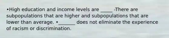 •High education and income levels are _____ -There are subpopulations that are higher and subpopulations that are lower than average. •_______ does not eliminate the experience of racism or discrimination.