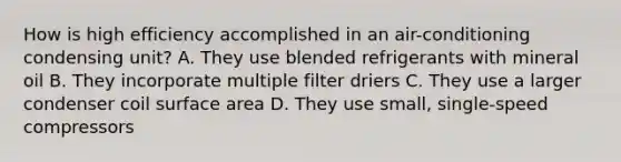 How is high efficiency accomplished in an air-conditioning condensing unit? A. They use blended refrigerants with mineral oil B. They incorporate multiple filter driers C. They use a larger condenser coil surface area D. They use small, single-speed compressors