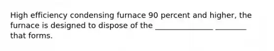 High efficiency condensing furnace 90 percent and higher, the furnace is designed to dispose of the _______________ ________ that forms.