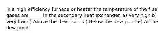 In a high efficiency furnace or heater the temperature of the flue gases are _____ in the secondary heat exchanger. a) Very high b) Very low c) Above the dew point d) Below the dew point e) At the dew point