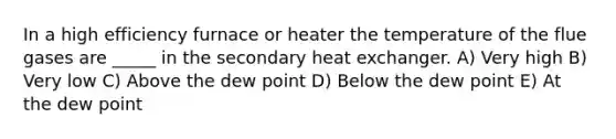 In a high efficiency furnace or heater the temperature of the flue gases are _____ in the secondary heat exchanger. A) Very high B) Very low C) Above the dew point D) Below the dew point E) At the dew point