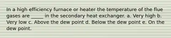 In a high efficiency furnace or heater the temperature of the flue gases are _____ in the secondary heat exchanger. a. Very high b. Very low c. Above the dew point d. Below the dew point e. On the dew point.