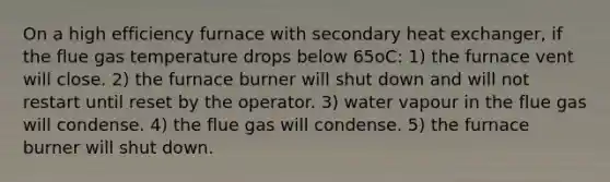 On a high efficiency furnace with secondary heat exchanger, if the flue gas temperature drops below 65oC: 1) the furnace vent will close. 2) the furnace burner will shut down and will not restart until reset by the operator. 3) water vapour in the flue gas will condense. 4) the flue gas will condense. 5) the furnace burner will shut down.