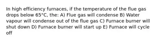 In high efficiency furnaces, if the temperature of the flue gas drops below 65°C, the: A) Flue gas will condense B) Water vapour will condense out of the flue gas C) Furnace burner will shut down D) Furnace burner will start up E) Furnace will cycle off