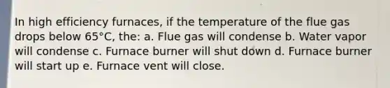 In high efficiency furnaces, if the temperature of the flue gas drops below 65°C, the: a. Flue gas will condense b. Water vapor will condense c. Furnace burner will shut down d. Furnace burner will start up e. Furnace vent will close.