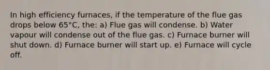 In high efficiency furnaces, if the temperature of the flue gas drops below 65°C, the: a) Flue gas will condense. b) Water vapour will condense out of the flue gas. c) Furnace burner will shut down. d) Furnace burner will start up. e) Furnace will cycle off.