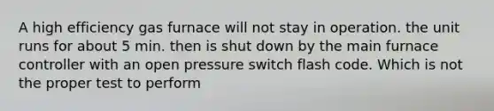 A high efficiency gas furnace will not stay in operation. the unit runs for about 5 min. then is shut down by the main furnace controller with an open pressure switch flash code. Which is not the proper test to perform