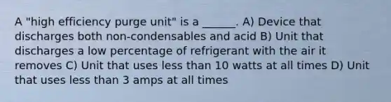 A "high efficiency purge unit" is a ______. A) Device that discharges both non-condensables and acid B) Unit that discharges a low percentage of refrigerant with the air it removes C) Unit that uses less than 10 watts at all times D) Unit that uses less than 3 amps at all times