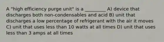 A "high efficiency purge unit" is a _________ A) device that discharges both non-condensables and acid B) unit that discharges a low percentage of refrigerant with the air it moves C) unit that uses less than 10 watts at all times D) unit that uses less than 3 amps at all times