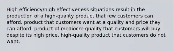 High efficiency/high effectiveness situations result in the production of a high-quality product that few customers can afford. product that customers want at a quality and price they can afford. product of mediocre quality that customers will buy despite its high price. high-quality product that customers do not want.