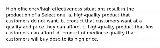 High efficiency/high effectiveness situations result in the production of a Select one: a. high-quality product that customers do not want. b. product that customers want at a quality and price they can afford. c. high-quality product that few customers can afford. d. product of mediocre quality that customers will buy despite its high price.