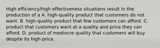 High efficiency/high effectiveness situations result in the production of a A. high-quality product that customers do not want. B. high-quality product that few customers can afford. C. product that customers want at a quality and price they can afford. D. product of mediocre quality that customers will buy despite its high price.