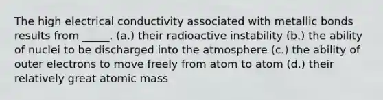 The high electrical conductivity associated with metallic bonds results from _____. (a.) their radioactive instability (b.) the ability of nuclei to be discharged into the atmosphere (c.) the ability of outer electrons to move freely from atom to atom (d.) their relatively great atomic mass