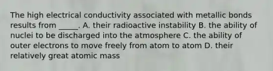 The high electrical conductivity associated with metallic bonds results from _____. A. their radioactive instability B. the ability of nuclei to be discharged into the atmosphere C. the ability of outer electrons to move freely from atom to atom D. their relatively great atomic mass