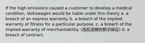 If the high emissions caused a customer to develop a medical condition, Volkswagen would be liable under this theory a. a breach of an express warranty. b. a breach of the implied warranty of fitness for a particular purpose. c. a breach of the implied warranty of merchantability. (违反适销性默示保证) d. a breach of contract.