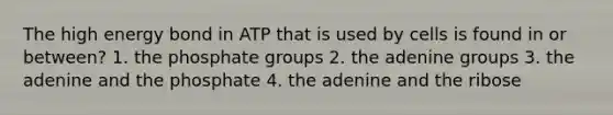 The high energy bond in ATP that is used by cells is found in or between? 1. the phosphate groups 2. the adenine groups 3. the adenine and the phosphate 4. the adenine and the ribose