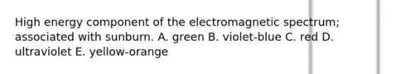 High energy component of the electromagnetic spectrum; associated with sunburn. A. green B. violet-blue C. red D. ultraviolet E. yellow-orange