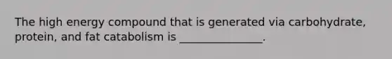The high energy compound that is generated via carbohydrate, protein, and fat catabolism is _______________.
