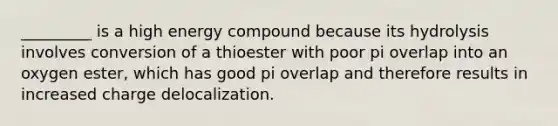 _________ is a high energy compound because its hydrolysis involves conversion of a thioester with poor pi overlap into an oxygen ester, which has good pi overlap and therefore results in increased charge delocalization.