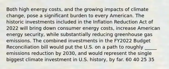 Both high energy costs, and the growing impacts of climate change, pose a significant burden to every American. The historic investments included in the Inflation Reduction Act of 2022 will bring down consumer energy costs, increase American energy security, while substantially reducing greenhouse gas emissions. The combined investments in the FY2022 Budget Reconciliation bill would put the U.S. on a path to roughly _____ emissions reduction by 2030, and would represent the single biggest climate investment in U.S. history, by far. 60 40 25 35